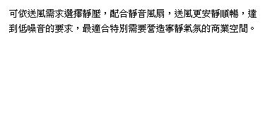 可依送風需求選擇靜壓(0.5mmAq)，配合靜音風扇，送風更安靜順暢，達到低噪音的要求，最適合特別需要營造寧靜氣氛的商業空間。