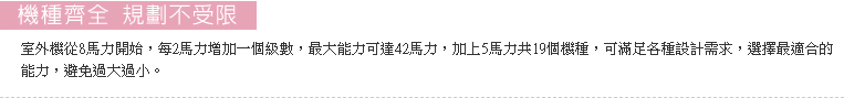 室外機從8馬力開始，每2馬力增加一個級數，最大能力可達42馬力，加上5馬力共19個機種，可滿足各種設計需求。