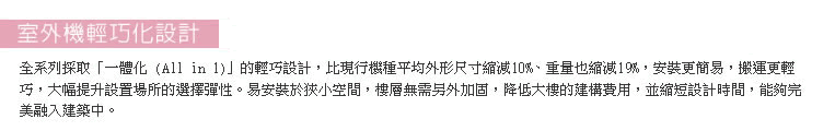 全系列採取「一體化 (All in 1)」的輕巧設計，比現行機種平均外形尺寸縮減10%、重量也縮減19%。易安裝於狹小空間，樓層無需另外加固，降低大樓的建構費用，並縮短設計時間。