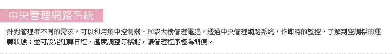 針對管理者不同的需求，可以利用集中控制器、PC或大樓管理電腦，透過中央管理網路系統，作即時的監控，了解到空調機的運轉狀態；並可設定運轉日程、溫度調整等機能，讓管理程序極為簡便。