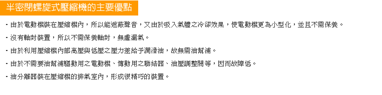 ‧由於電動機裝在壓縮機內，能遮蔽聲音，又由於吸入氣體之冷卻效果，使電動機更為小型化，不需保養。
‧沒有軸封裝置。
‧壓縮內部高壓與低壓之壓力差給予潤滑油。
‧不需油幫浦驅動用之電動機、傳動用聯結機、油壓調整閥。
‧油分離器裝在壓縮機的排氣室內。
‧沒有油冷卻器。